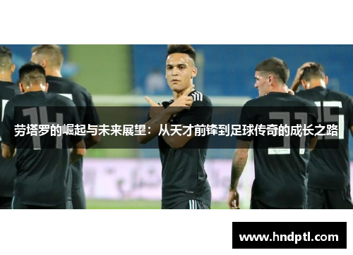 劳塔罗的崛起与未来展望：从天才前锋到足球传奇的成长之路