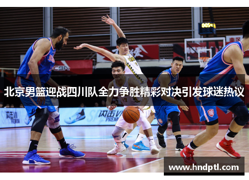 北京男篮迎战四川队全力争胜精彩对决引发球迷热议