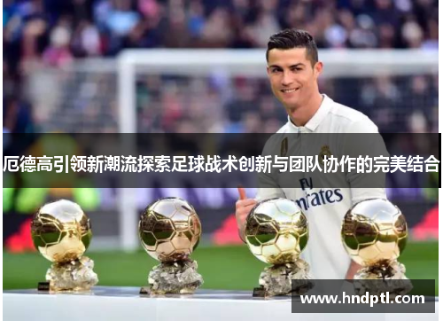 厄德高引领新潮流探索足球战术创新与团队协作的完美结合