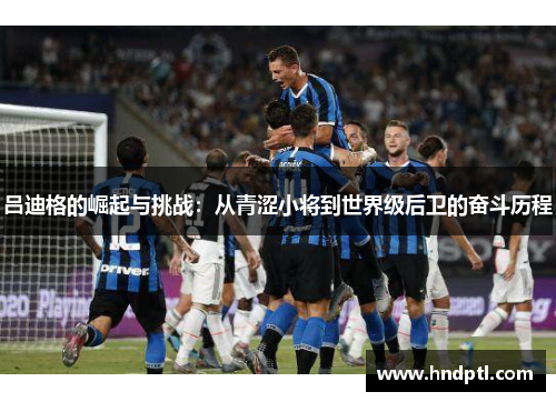 吕迪格的崛起与挑战：从青涩小将到世界级后卫的奋斗历程