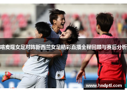 喀麦隆女足对阵新西兰女足精彩直播全程回顾与赛后分析