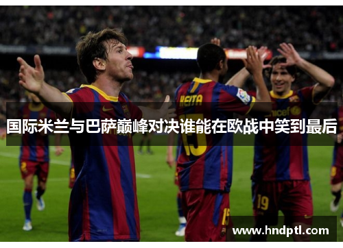 国际米兰与巴萨巅峰对决谁能在欧战中笑到最后