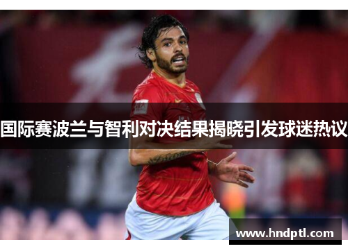 国际赛波兰与智利对决结果揭晓引发球迷热议