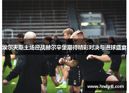 埃尔夫斯主场迎战赫尔辛堡期待精彩对决与进球盛宴