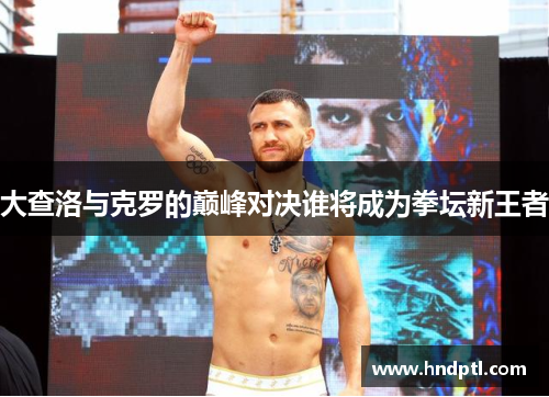 大查洛与克罗的巅峰对决谁将成为拳坛新王者