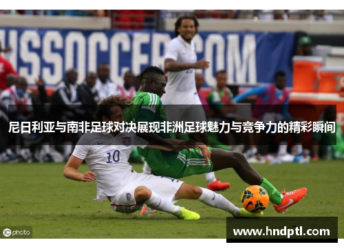 尼日利亚与南非足球对决展现非洲足球魅力与竞争力的精彩瞬间