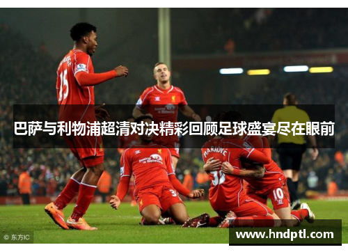 巴萨与利物浦超清对决精彩回顾足球盛宴尽在眼前
