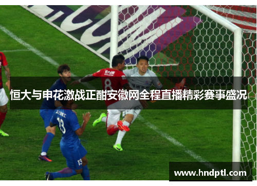 恒大与申花激战正酣安徽网全程直播精彩赛事盛况