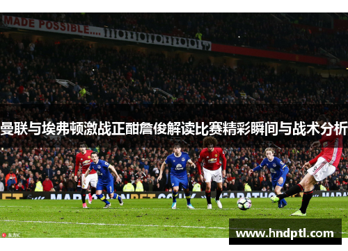 曼联与埃弗顿激战正酣詹俊解读比赛精彩瞬间与战术分析
